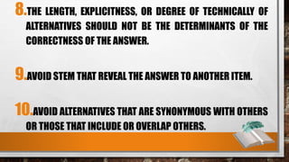 8.THE LENGTH, EXPLICITNESS, OR DEGREE OF TECHNICALLY OF
ALTERNATIVES SHOULD NOT BE THE DETERMINANTS OF THE
CORRECTNESS OF THE ANSWER.
9.AVOID STEM THAT REVEAL THE ANSWER TO ANOTHER ITEM.
10.AVOID ALTERNATIVES THAT ARE SYNONYMOUS WITH OTHERS
OR THOSE THAT INCLUDE OR OVERLAP OTHERS.
 