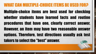 WHAT CAN MULTIPLE-CHOICE ITEMS BE USED FOR?
Multiple-choice items are best used for checking
whether students have learned facts and routine
procedures that have one, clearly correct answer.
However, an item may have two reasonable answer
options. Therefore, test directions usually ask test
takers to select the "best" answer.
 