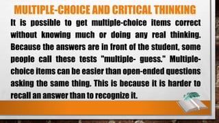 MULTIPLE-CHOICE AND CRITICAL THINKING
It is possible to get multiple-choice items correct
without knowing much or doing any real thinking.
Because the answers are in front of the student, some
people call these tests "multiple- guess." Multiple-
choice items can be easier than open-ended questions
asking the same thing. This is because it is harder to
recall an answer than to recognize it.
 