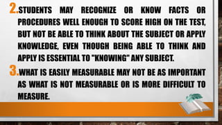 2.STUDENTS MAY RECOGNIZE OR KNOW FACTS OR
PROCEDURES WELL ENOUGH TO SCORE HIGH ON THE TEST,
BUT NOT BE ABLE TO THINK ABOUT THE SUBJECT OR APPLY
KNOWLEDGE, EVEN THOUGH BEING ABLE TO THINK AND
APPLY IS ESSENTIAL TO "KNOWING" ANY SUBJECT.
3.WHAT IS EASILY MEASURABLE MAY NOT BE AS IMPORTANT
AS WHAT IS NOT MEASURABLE OR IS MORE DIFFICULT TO
MEASURE.
 