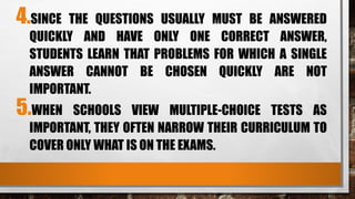 4.SINCE THE QUESTIONS USUALLY MUST BE ANSWERED
QUICKLY AND HAVE ONLY ONE CORRECT ANSWER,
STUDENTS LEARN THAT PROBLEMS FOR WHICH A SINGLE
ANSWER CANNOT BE CHOSEN QUICKLY ARE NOT
IMPORTANT.
5.WHEN SCHOOLS VIEW MULTIPLE-CHOICE TESTS AS
IMPORTANT, THEY OFTEN NARROW THEIR CURRICULUM TO
COVER ONLY WHAT IS ON THE EXAMS.
 