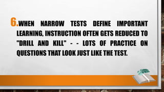 6.WHEN NARROW TESTS DEFINE IMPORTANT
LEARNING, INSTRUCTION OFTEN GETS REDUCED TO
"DRILL AND KILL" - - LOTS OF PRACTICE ON
QUESTIONS THAT LOOK JUST LIKE THE TEST.
 