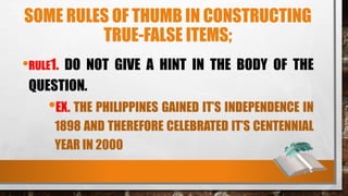 SOME RULES OF THUMB IN CONSTRUCTING
TRUE-FALSE ITEMS;
•RULE1. DO NOT GIVE A HINT IN THE BODY OF THE
QUESTION.
•EX. THE PHILIPPINES GAINED IT’S INDEPENDENCE IN
1898 AND THEREFORE CELEBRATED IT’S CENTENNIAL
YEAR IN 2000
 