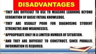 •THEY ARE DIFFICULT TO USE TO MEASURE LEARNING BEYOND
ECOGNITION OF BASIC FATUAL KNOWLEDGE.
•THEY ARE USUALLY POOR FOR DIAGNOSING STUDENT
STRENGTHS AND WEAKNESSES.
•APPROPRIATE ONLY IN A LIMITED NUMBER OF SITUATION.
•AND THEY ARE DIFFICULT TO CONSTRUCT, SINCE PARALLEL
INFORMATION IS REQUIRED.
 