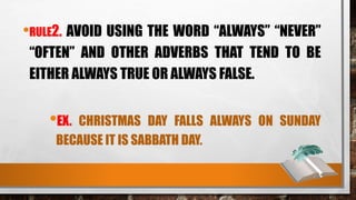 •RULE2. AVOID USING THE WORD “ALWAYS” “NEVER”
“OFTEN” AND OTHER ADVERBS THAT TEND TO BE
EITHER ALWAYS TRUE OR ALWAYS FALSE.
•EX. CHRISTMAS DAY FALLS ALWAYS ON SUNDAY
BECAUSE IT IS SABBATH DAY.
 