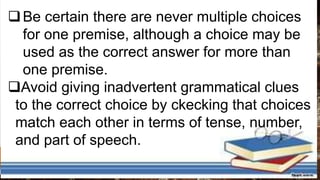 Be certain there are never multiple choices
for one premise, although a choice may be
used as the correct answer for more than
one premise.
Avoid giving inadvertent grammatical clues
to the correct choice by ckecking that choices
match each other in terms of tense, number,
and part of speech.
 