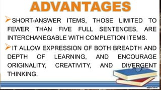 ADVANTAGES
SHORT-ANSWER ITEMS, THOSE LIMITED TO
FEWER THAN FIVE FULL SENTENCES, ARE
INTERCHANEGABLE WITH COMPLETION ITEMS.
IT ALLOW EXPRESSION OF BOTH BREADTH AND
DEPTH OF LEARNING, AND ENCOURAGE
ORIGINALITY, CREATIVITY, AND DIVERGENT
THINKING.
 