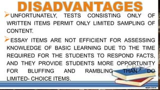 DISADVANTAGESUNFORTUNATELY, TESTS CONSISTING ONLY OF
WRITTEN ITEMS PERMIT ONLY LIMITED SAMPLING OF
CONTENT.
ESSAY ITEMS ARE NOT EFFICIENT FOR ASSESSING
KNOWLEDGE OF BASIC LEARNING DUE TO THE TIME
REQUIRED FOR THE STUDENTS TO RESPOND FACTS,
AND THEY PROVIDE STUDENTS MORE OPPORTUNITY
FOR BLUFFING AND RAMBLING THAN DO
LIMITED- CHOICE ITEMS.
 