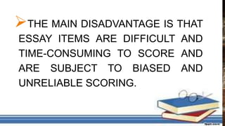 THE MAIN DISADVANTAGE IS THAT
ESSAY ITEMS ARE DIFFICULT AND
TIME-CONSUMING TO SCORE AND
ARE SUBJECT TO BIASED AND
UNRELIABLE SCORING.
 