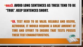 •RULE3. AVOID LONG SENTENCES AS THESE TEND TO BE
“TRUE”. KEEP SENTENCES SHORT.
•EX. TEST NEED TO BE VALID, RELIABLE AND USEFUL,
ALTHOUGH, IT WOULD REQUIRE A GREAT AMOUNT OF
TIME AND EFFORT TO ENSURE THAT TESTS POSSES
THESE TEST CHARACTERISTICS.
 