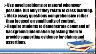 Use novel problems or materal whenever
possible, but only if they relate to class learning.
Make essay questions comprehensive rather
than focused on small units of content.
Require students to demonstrate command of
background information by asking them to
provide supporting evidence for claims and
assertions.
 