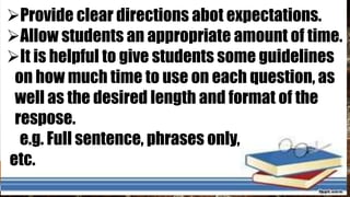 Provide clear directions abot expectations.
Allow students an appropriate amount of time.
It is helpful to give students some guidelines
on how much time to use on each question, as
well as the desired length and format of the
respose.
e.g. Full sentence, phrases only,
etc.
 
