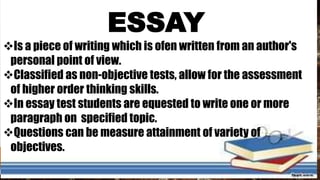 ESSAY
Is a piece of writing which is ofen written from an author's
personal point of view.
Classified as non-objective tests, allow for the assessment
of higher order thinking skills.
In essay test students are equested to write one or more
paragraph on specified topic.
Questions can be measure attainment of variety of
objectives.
 