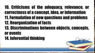 10. Criticisms of the adequacy, relevance, or
correctness of a concept, idea, or information
11. Formulation of new questions and problems
12. Reorganization of facts
13. Discriminations between objects, concepts,
or events
14. Inferential thinking
 