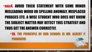 •RULE4. AVOID TRICK STATEMENT WITH SOME MINOR
MISLEADING WORD OR SPELLING ANOMALY, MISPLACED
PHRASES ETC. A WISE STUDENT WHO DOES NOT KNOW
THE SUBJECT MATTER MAY DETECT THIS STRATEGY AND
THUS GET THE ANSWER CORRECTLY.
•EX. THE PRINCIPLE OF OUR SCHOOL IS MR. ALBERT P.
PANADERO
 