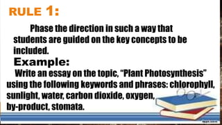 RULE 1:
Phase the direction in such a way that
students are guided on the key concepts to be
included.
Example:
Write an essay on the topic, “Plant Photosynthesis”
using the following keywords and phrases: chlorophyll,
sunlight, water, carbon dioxide, oxygen,
by-product, stomata.
 