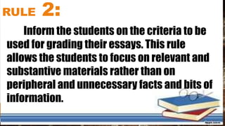 RULE 2:
Inform the students on the criteria to be
used for grading their essays. This rule
allows the students to focus on relevant and
substantive materials rather than on
peripheral and unnecessary facts and bits of
information.
 