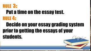 RULE 3:
Put a time on the essay test.
RULE 4:
Decide on your essay grading system
prior to getting the essays of your
students.
 