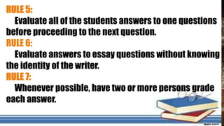 RULE 5:
Evaluate all of the students answers to one questions
before proceeding to the next question.
RULE 6:
Evaluate answers to essay questions without knowing
the identity of the writer.
RULE 7:
Whenever possible, have two or more persons grade
each answer.
 