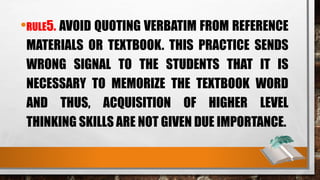 •RULE5. AVOID QUOTING VERBATIM FROM REFERENCE
MATERIALS OR TEXTBOOK. THIS PRACTICE SENDS
WRONG SIGNAL TO THE STUDENTS THAT IT IS
NECESSARY TO MEMORIZE THE TEXTBOOK WORD
AND THUS, ACQUISITION OF HIGHER LEVEL
THINKING SKILLS ARE NOT GIVEN DUE IMPORTANCE.
 