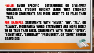 •RULE6. AVOID SPECIFIC DETERMINERS OR GIVE-AWAY
QUALIFIERS. STUDENT QUICKLY LEARN THAT STRONGLY
WORDED STATEMENTS ARE MORE LIKELY TO BE FALSE THAN
TRUE.
FOR EXAMPLE, STATEMENTS WITH “NEVER“, “NO”, “ALL”, OR
“ALWAYS”. MODERATELY WORD STATEMENTS ARE MORE LIKELY
TO BE TRUE THAN FALSE. STATEMENTS WITH “MANY”, “OFTEN”,
“SOMETIMES”, “GENERALLY”, “FREQUENTLY”, OR “SOME” SHOULD
BE AVOIDED.
 