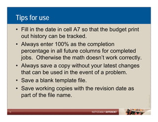 Tips for use
     • Fill in the date in cell A7 so that the budget print
       out history can be tracked.
     • Always enter 100% as the completion
       p
       percentage in all future columns for completed
                  g                                p
       jobs. Otherwise the math doesn’t work correctly.
     • Always save a copy without your latest changes
       that can be used in the event of a problem.
     • Save a blank template file.
     • Save working copies with the revision date as
       part of the file name.




                                                                          Allen LLP
                                                              ©2011 LarsonA
10
 