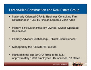 LarsonAllen Construction and Real Estate Group
     • Nationally Oriented CPA & Business Consulting Firm
       Established in 1953 by Rholan Larson & John Allen

     • History & Focus on Privately-Owned, Owner-Operated
       Businesses

     • Primary Advisor Relationship – “Total Client Service
                                       Total        Service”

     • Managed by the “LEADERS” culture
           g    y

     • Ranked in the top 20 CPA firms in the U.S.;




                                                                            Allen LLP
                                                                ©2011 LarsonA
       approximately 1 800 employees. 45 locations, 13 states
                     1,800

12
 