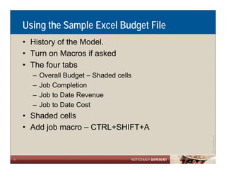 Using the Sample Excel Budget File
    • History of the Model.
    • Turn on Macros if asked
    • The four tabs
      –   Overall Budget – Shaded cells
      –   Job Completion
      –   Job to Date Revenue
      –   Job to Date Cost
    • Shaded cells
    • Add job macro – CTRL+SHIFT+A




                                                      Allen LLP
                                          ©2011 LarsonA
5
 
