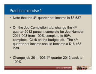 Practice exercise 1
    • Note that the 4th quarter net income is $3,537

    • On the Job Completion tab, change the 4th
      quarter 2012 percent complete for Job Number
      2011-003 from 100% complete to 90%
      complete. Click on the budget tab. The 4th
      quarter net income should become a $16,463
      loss.

    • Change job 2011-003 4th quarter 2012 back to




                                                                   Allen LLP
                                                       ©2011 LarsonA
      100%.
6
 