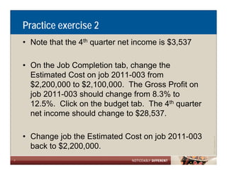 Practice exercise 2
    • Note that the 4th quarter net income is $3,537

    • On the Job Completion tab, change the
      Estimated Cost on job 2011 003 from
                            2011-003
      $2,200,000 to $2,100,000. The Gross Profit on
      job 2011-003 should change from 8.3% to
      12.5%. Click on the budget tab. The 4th quarter
      net income should change to $28,537.

    • Change job the Estimated Cost on job 2011-003




                                                                    Allen LLP
                                                        ©2011 LarsonA
      back to $
              $2,200,000.
7
 