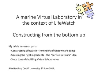 A marine Virtual Laboratory in
the context of LifeWatch
Constructing from the bottom up
My talk is in several parts:
- Constructing LifeWatch – reminders of what we are doing
- Sourcing the right ingredients - The “Service Network” idea
- Steps towards building Virtual Laboratories
Alex Hardisty, Cardiff University, 4th June 2014.
 