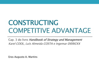 CONSTRUCTING
COMPETITIVE ADVANTAGE
Cap. 3 do livro Handbook of Strategy and Management
Karel COOL, Luís Almeida COSTA e Ingemar DIERICKX
Eros Augusto A. Martins
 