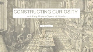 CONSTRUCTING CURIOSITY
with Early Modern Objects of Wonder
By Mia Jackson
 