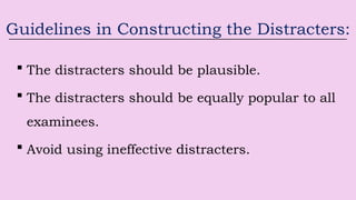 Guidelines in Constructing the Distracters:
 The distracters should be plausible.
 The distracters should be equally popular to all
examinees.
 Avoid using ineffective distracters.
 