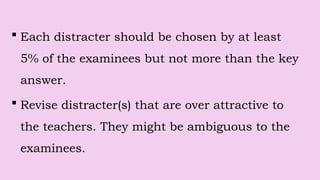  Each distracter should be chosen by at least
5% of the examinees but not more than the key
answer.
 Revise distracter(s) that are over attractive to
the teachers. They might be ambiguous to the
examinees.
 