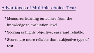 Advantages of Multiple-choice Test:
 Measures learning outcomes from the
knowledge to evaluation level.
 Scoring is highly objective, easy and reliable.
 Scores are more reliable than subjective type of
test.
 