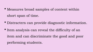  Measures broad samples of content within
short span of time.
 Distracters can provide diagnostic information.
 Item analysis can reveal the difficulty of an
item and can discriminate the good and poor
performing students.
 
