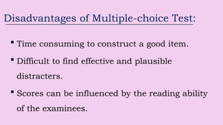 Disadvantages of Multiple-choice Test:
 Time consuming to construct a good item.
 Difficult to find effective and plausible
distracters.
 Scores can be influenced by the reading ability
of the examinees.
 