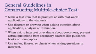 General Guidelines in
Constructing Multiple-choice Test:
 Make a test item that is practical or with real-world
applications to the students.
 Use diagram or drawing when asking question about
application, analysis or evaluation.
 When ask to interpret or evaluate about quotations, present
actual quotations from secondary sources like published
books or newspapers.
 Use tables, figures, or charts when asking questions to
interpret.
 