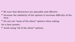  Be sure that distracters are plausible and effective.
 Increase the similarity of the options to increase difficulty of the
item.
 Do not use “none of the above” options when asking
for a best answer.
 Avoid using “all of the above” options.
 