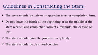 Guidelines in Constructing the Stem:
 The stem should be written in question form or completion form.
 Do not leave the blank at the beginning or at the middle of the
stem when using completion form of a multiple–choice type of
test.
 The stem should pose the problem completely.
 The stem should be clear and concise.
 