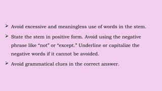 Avoid excessive and meaningless use of words in the stem.
 State the stem in positive form. Avoid using the negative
phrase like “not” or “except.” Underline or capitalize the
negative words if it cannot be avoided.
 Avoid grammatical clues in the correct answer.
 