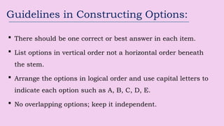 Guidelines in Constructing Options:
 There should be one correct or best answer in each item.
 List options in vertical order not a horizontal order beneath
the stem.
 Arrange the options in logical order and use capital letters to
indicate each option such as A, B, C, D, E.
 No overlapping options; keep it independent.
 