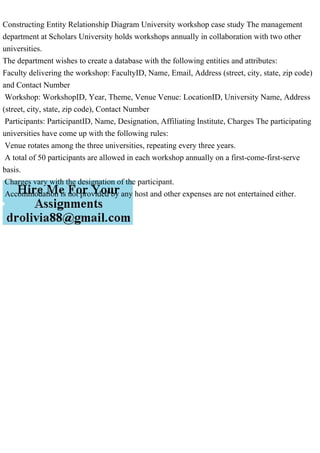 Constructing Entity Relationship Diagram University workshop case study The management
department at Scholars University holds workshops annually in collaboration with two other
universities.
The department wishes to create a database with the following entities and attributes:
Faculty delivering the workshop: FacultyID, Name, Email, Address (street, city, state, zip code)
and Contact Number
Workshop: WorkshopID, Year, Theme, Venue Venue: LocationID, University Name, Address
(street, city, state, zip code), Contact Number
Participants: ParticipantID, Name, Designation, Affiliating Institute, Charges The participating
universities have come up with the following rules:
Venue rotates among the three universities, repeating every three years.
A total of 50 participants are allowed in each workshop annually on a first-come-first-serve
basis.
Charges vary with the designation of the participant.
Accommodation is not provided by any host and other expenses are not entertained either.
 