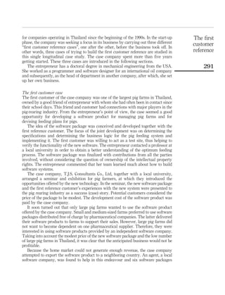 for companies operating in Thailand since the beginning of the 1990s. In the start-up 
phase, the company was seeking a focus in its business by carrying out three different 
“first customer reference cases”, one after the other, before the business took off. In 
other words, three cases of trying to build the first customer reference are studied in 
this single longitudinal case study. The case company spent more than five years 
getting started. These three cases are introduced in the following sections. 
The entrepreneur has a doctoral degree in mechanical engineering from the USA. 
She worked as a programmer and software designer for an international oil company 
and subsequently, as the head of department in another company, after which, she set 
up her own business. 
The first customer case 
The first customer of the case company was one of the largest pig farms in Thailand, 
owned by a good friend of entrepreneur with whom she had often been in contact since 
their school days. This friend and customer had connections with major players in the 
pig-rearing industry. From the entrepreneur’s point of view, the case seemed a good 
opportunity for developing a software product for managing pig farms and for 
devising feeding plans for pigs. 
The idea of the software package was conceived and developed together with the 
first reference customer. The focus of the joint development was on determining the 
specifications and determining the business logic for the pig feeding system and 
implementing it. The first customer was willing to act as a test site, thus helping to 
verify the functionality of the new software. The entrepreneur contacted a professor at 
a local university in order to obtain a better understanding of the optimum feeding 
process. The software package was finalized with contributions from all the parties 
involved, without considering the question of ownership of the intellectual property 
rights. The entrepreneur commented that her team learned much about how to build 
software systems. 
The case company, T.J.S. Consultants Co., Ltd, together with a local university, 
arranged a seminar and exhibition for pig farmers, at which they introduced the 
opportunities offered by the new technology. In the seminar, the new software package 
and the first reference customer’s experiences with the new system were presented to 
the pig rearing industry as a success (case) story. Potential customers considered the 
price of the package to be modest. The development cost of the software product was 
paid by the case company. 
It soon turned out that only large pig farms wanted to use the software product 
offered by the case company. Small and medium-sized farms preferred to use software 
packages distributed free of charge by pharmaceutical companies. The latter delivered 
their software products to farms to support their sales. However, large pig farms did 
not want to become dependent on one pharmaceutical supplier. Therefore, they were 
interested in using software products provided by an independent software company. 
Taking into account the modest price of the new software package and the low number 
of large pig farms in Thailand, it was clear that the anticipated business would not be 
profitable. 
Because the home market could not generate enough revenue, the case company 
attempted to export the software product to a neighboring country. An agent, a local 
software company, was found to help in this endeavour and six software packages 
The first 
customer 
reference 
291 
 