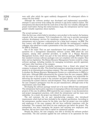 were sold, after which the agent suddenly disappeared. All subsequent efforts to 
contact his firm failed. 
Although the software product was developed and implemented successfully, 
attempts to earn revenue from selling the software to pig farms ended in failure. The 
entrepreneur felt afterwards that the work done at that time was valuable, although the 
project itself failed. During this initial business stage, the entrepreneur and her team 
gained valuable experience about markets. 
The second customer case 
After the first case, which failed to introduce a new product to the market, the business 
concept of the case company, T.J.S. Consultants Co., Ltd, was to provide customized 
software development services for mainframe computers. One of the ideas of the 
entrepreneur was to become a subcontractor for a large local company via IBM. The 
first contact with IBM was established earlier through the entrepreneur’s student 
colleague, who asked her to make a presentation of the case company, T.J.S. Consulting, 
for IBM in Thailand. 
One of the major Thai car part manufacturers had contacted IBM to obtain a 
quotation for a management information software system. IBM asked the case 
company, among other potential providers, to tender for a Human Resource 
Management System, which was part of the total delivery package. IBM had found 
that standard overseas software packages were not compliant with the complex Thai 
labor and tax legislation. The Human Resource Management System would be a large 
software package, including modules for managing recruitment, payroll, appraisal, 
and many other functions of the company. 
The entrepreneur gained invaluable assistance from a friend who joined her 
company to prepare the offer. This friend had experience preparing proposals for large 
projects in an international accounting company. The case company won the contract 
to produce the Human Resource Management System as a subcontractor to IBM at a 
fixed price. Although IBM subcontracted the systems from the case company, IBM’s 
role was more or less that of an intermediary. The case company was responsible for 
delivering the required system to the customer and dealt directly with the customer 
concerning the system’s delivery and development. Thus, the primary customer from 
the case company’s perspective was the car part manufacturer, although some of the 
requirements came from IBM. 
Developing the software package turned out to be more difficult than anticipated. 
The entrepreneur had no prior experience in managing software development and with 
projects of this size. In addition, IBM required the case company to use documentation 
and project management practices, with which the entrepreneur and her team were 
unfamiliar. As a result, the project was delayed by about one year. 
The end customer, the car part manufacturing company, also introduced 
requirements which had not been included in the original specification. According to 
the entrepreneur, another reason for the delay was that the project was over-staffed 
and employees of the case company did not have sufficient experience with the 
technology. The company had hired six new employees just before the project. The 
entrepreneur was busy managing the projects and teaching new employees and, 
therefore, did not have much time to spend on commercial aspects. 
Despite the delays, the case company was able to develop the software product 
successfully. The end customer applied the new software in its operations for four 
EJIM 
11,2 
292 
 