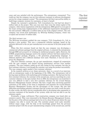 years and was satisfied with the performance. The entrepreneur commented: “You 
could say that the company was my first reference customer in software development 
service for a large computer system.” The entrepreneur felt that it proved her ability to 
build large computer systems for customers, at least to herself. 
Despite the customer’s satisfaction, T.J.S. Consultants Co., Ltd had lost about 5 
million baht on the project. This sum was more than twice the initial capital of the 
company. After intense negotiations with the entrepreneur, IBM agreed to cover part of 
the losses arising from implementation of the additional requirements demanded by 
the end customer. IBM paid 1.2 million baht on top of the original contract. The case 
company was saved from bankruptcy by M-Group Holding Company, which was 
co-opted and invested 10 million baht. 
The third customer case 
The M-Group investment enabled the case company, T.J.S. Consultants Co., Ltd, to 
develop a new product. This was a commercial software package, based on the 
software delivered to the car part manufacturer as an outcome of the joint project with 
IBM. 
When this first customer found out that the case company was developing a 
commercial software package from the original software, it contacted the entrepreneur 
through IBM and accused it of violating its intellectual property rights. However, the 
COBOL programming language used in the original software had been replaced by a 
newer software package, Progress, a 4th generation programming language. A 
different platform and a different database were used. Therefore, it was not easy to 
prove the allegations. 
This first reference customer, the car part manufacturer, stopped all cooperation 
with the case company and started buying maintenance services from another 
company. The case company ended up not only losing its first customer, but also its 
first customer reference, even though the customer was using the product successfully. 
The case company again needed a first customer reference. 
In the research archives at an Asian university, there is a record of an interview 
with an entrepreneur made at the beginning of the 1990s. The entrepreneur told of 
having major problems with marketing and in finding customers. She had just lost her 
first customer reference, the customer of the second case, and was searching for a new 
customer reference in the open market. Even in 2003, the entrepreneur can recall that it 
was very difficult to find a new first customer reference for the revised Human 
Resource Management System software. She had a tough time convincing potential 
customers of the ability of her team to implement and maintain the revised Human 
Resource Management System and the advantages of this system. She also had 
difficulties persuading potential customers that the system was really worth the price. 
In other words, she had to devote considerable effort to developing sales arguments to 
convince customers of the benefits of her system, while she was not able to use the 
reference openly. 
Eventually, a large, well-known Thai construction company was found after an 
extensive search. They were interested in the Human Resource Management System, 
but the price of the software package had to be cut by about 50 percent, before the case 
company was able to secure the sale. The customer project went quite smoothly 
without major snags, with the help of the knowledge gained from the previous 
customer project with the car part manufacturing company in the second case, and the 
The first 
customer 
reference 
293 
 