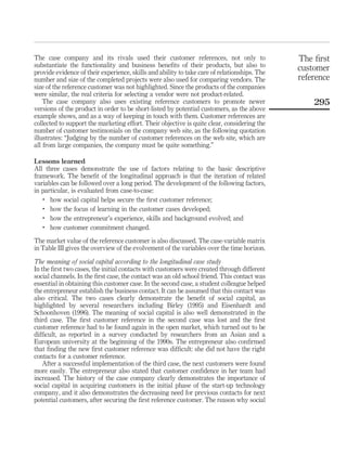 The case company and its rivals used their customer references, not only to 
substantiate the functionality and business benefits of their products, but also to 
provide evidence of their experience, skills and ability to take care of relationships. The 
number and size of the completed projects were also used for comparing vendors. The 
size of the reference customer was not highlighted. Since the products of the companies 
were similar, the real criteria for selecting a vendor were not product-related. 
The case company also uses existing reference customers to promote newer 
versions of the product in order to be short-listed by potential customers, as the above 
example shows, and as a way of keeping in touch with them. Customer references are 
collected to support the marketing effort. Their objective is quite clear, considering the 
number of customer testimonials on the company web site, as the following quotation 
illustrates: “Judging by the number of customer references on the web site, which are 
all from large companies, the company must be quite something.” 
Lessons learned 
All three cases demonstrate the use of factors relating to the basic descriptive 
framework. The benefit of the longitudinal approach is that the iteration of related 
variables can be followed over a long period. The development of the following factors, 
in particular, is evaluated from case-to-case: 
. how social capital helps secure the first customer reference; 
. how the focus of learning in the customer cases developed; 
. how the entrepreneur’s experience, skills and background evolved; and 
. how customer commitment changed. 
The market value of the reference customer is also discussed. The case-variable matrix 
in Table III gives the overview of the evolvement of the variables over the time horizon. 
The meaning of social capital according to the longitudinal case study 
In the first two cases, the initial contacts with customers were created through different 
social channels. In the first case, the contact was an old school friend. This contact was 
essential in obtaining this customer case. In the second case, a student colleague helped 
the entrepreneur establish the business contact. It can be assumed that this contact was 
also critical. The two cases clearly demonstrate the benefit of social capital, as 
highlighted by several researchers including Birley (1995) and Eisenhardt and 
Schoonhoven (1996). The meaning of social capital is also well demonstrated in the 
third case. The first customer reference in the second case was lost and the first 
customer reference had to be found again in the open market, which turned out to be 
difficult, as reported in a survey conducted by researchers from an Asian and a 
European university at the beginning of the 1990s. The entrepreneur also confirmed 
that finding the new first customer reference was difficult: she did not have the right 
contacts for a customer reference. 
After a successful implementation of the third case, the next customers were found 
more easily. The entrepreneur also stated that customer confidence in her team had 
increased. The history of the case company clearly demonstrates the importance of 
social capital in acquiring customers in the initial phase of the start-up technology 
company, and it also demonstrates the decreasing need for previous contacts for next 
potential customers, after securing the first reference customer. The reason why social 
The first 
customer 
reference 
295 
 