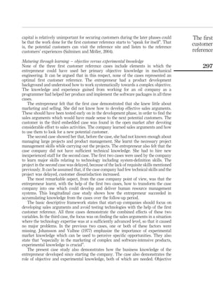 capital is relatively unimportant for securing customers during the later phases could 
be that the work done for the first customer reference starts to “speak for itself”. That 
is, the potential customers can visit the reference site and listen to the reference 
customers’ experiences (Salminen and Mo¨ller, 2004). 
Maturing through learning – objective versus experimental knowledge 
None of the three first customer reference cases include elements in which the 
entrepreneur could have used her primary objective knowledge in mechanical 
engineering. It can be argued that in this respect, none of the cases represented an 
optimal first customer reference. The entrepreneur had a product development 
background and understood how to work systematically towards a complex objective. 
The knowledge and experience gained from working for an oil company as a 
programmer had helped her produce and implement the software packages in all three 
cases. 
The entrepreneur felt that the first case demonstrated that she knew little about 
marketing and selling. She did not know how to develop effective sales arguments. 
These should have been tested early on in the development phase, in order to find the 
sales arguments which would have made sense to the next potential customers. The 
customer in the third embedded case was found in the open market after devoting 
considerable effort to sales activities. The company learned sales arguments and how 
to use them to look for a new potential customer. 
The second case showed her that, before the case, she had not known enough about 
managing large projects and product management. She learnt the necessary project 
management skills while carrying out the projects. The entrepreneur also felt that the 
case company did not have sufficient technical knowledge. She had to hire new 
inexperienced staff for the second case. The first two cases were used by the company 
to learn major skills relating to technology including system-definition skills. The 
project in the second case was delayed, because of the lack of requisite skills mentioned 
previously. It can be assumed that, if the case company had few technical skills and the 
project was delayed, customer dissatisfaction increased. 
The most remarkable aspect, from the case company point of view, was that the 
entrepreneur learnt, with the help of the first two cases, how to transform the case 
company into one which could develop and deliver human resource management 
systems. This longitudinal case study shows how the entrepreneur succeeded in 
accumulating knowledge from the cases over the follow-up period. 
The basic descriptive framework states that start-up companies should focus on 
developing sales arguments and avoid testing technologies with the help of the first 
customer reference. All three cases demonstrate the combined effects of these two 
variables. In the third case, the focus was on finding the sales arguments in a situation 
where the technology expertise was at a sufficiently advanced level, so that it caused 
no major problems. In the previous two cases, one or both of these factors were 
missing. Johansson and Valhne (1977) emphasize the importance of experimental 
market knowledge which can be used to perceive specific opportunities. They also 
state that “especially in the marketing of complex and software-intensive products, 
experimental knowledge is crucial”. 
The present case study also demonstrates how the business knowledge of the 
entrepreneur developed since starting the company. The case also demonstrates the 
role of objective and experimental knowledge, both of which are needed. Objective 
The first 
customer 
reference 
297 
 