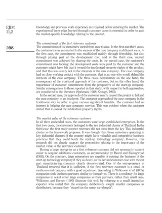 knowledge and previous work experience are required before entering the market. The 
experimental knowledge learned through customer cases is essential in order to gain 
the market-specific knowledge relating to the product. 
The commitment of the first reference customer 
The commitment of the customers varied from case to case. In the first and third cases, 
the customers were committed to the success of the case company in different ways. In 
the first case, the commitment was established mainly through friendship, but also 
through paying part of the development cost, and in the third case, mutual 
commitment was achieved by sharing the costs. In the second case, the customer’s 
commitment was lacking: the development costs were paid by the customer and the 
customer might have felt that it owned the intellectual property rights of the product, 
and that this was surely not in the interests of the case company. The case company 
had no close working contact with the customer, that is, no one who would defend the 
interests of the case company. The three cases demonstrate on the one hand, the 
consequence of the iron-hand approach of the customer, but on the other hand, the 
importance of customer commitment from the perspective of the start-up company. 
Similar consequences to those reported in this study, with respect to both approaches, 
are considered in the literature (Spekman, 1988; Keough, 1993). 
In the second case, the approach of the customer nearly caused the project to fail and 
the case company to go insolvent. The customer approached the case company in the 
traditional way in order to gain various significant benefits. The customer had no 
interest in helping the case company survive. This was evident when the customer 
stated that it owned the intellectual property rights. 
The market value of the reference customer 
In all three embedded cases, the customers were large, established enterprises. In the 
first two cases, the customers belonged to the key industrial cluster of Thailand. In the 
third case, the first real customer reference did not come from the key Thai industrial 
cluster as the framework proposes. It was thought that those customers operating in 
key industrial clusters of the country might have valuable and competitive business 
practices that they could teach the start-up technology company. However, this 
research did not clearly support the proposition relating to the importance of the 
market value of the reference customer. 
Having a large enterprise as a first reference customer did not necessarily make it 
easier to acquire additional customers, as recommended by Beard and Easingwood 
(1992). On the contrary, large enterprises are capable of ruining the business of the 
start-up technology company if they so desire, as the second customer case with the car 
part manufacturing company clearly demonstrated. One of the entrepreneurs in 
Thailand reported that it is sufficient, if the first reference customer is a small or 
medium-sized company with a good reputation. According to Wilkinson et al. (2005), 
companies seek business partners similar to themselves. There is a tendency for large 
companies to select other large companies as their partners, rather then small ones. 
Wilkinson and Bernett (1987) illustrate this well, by referring to a small Australian 
exporter who stated that the company deliberately sought smaller companies as 
distributors, because they “stayed on the same wavelength”. 
EJIM 
11,2 
298 
 